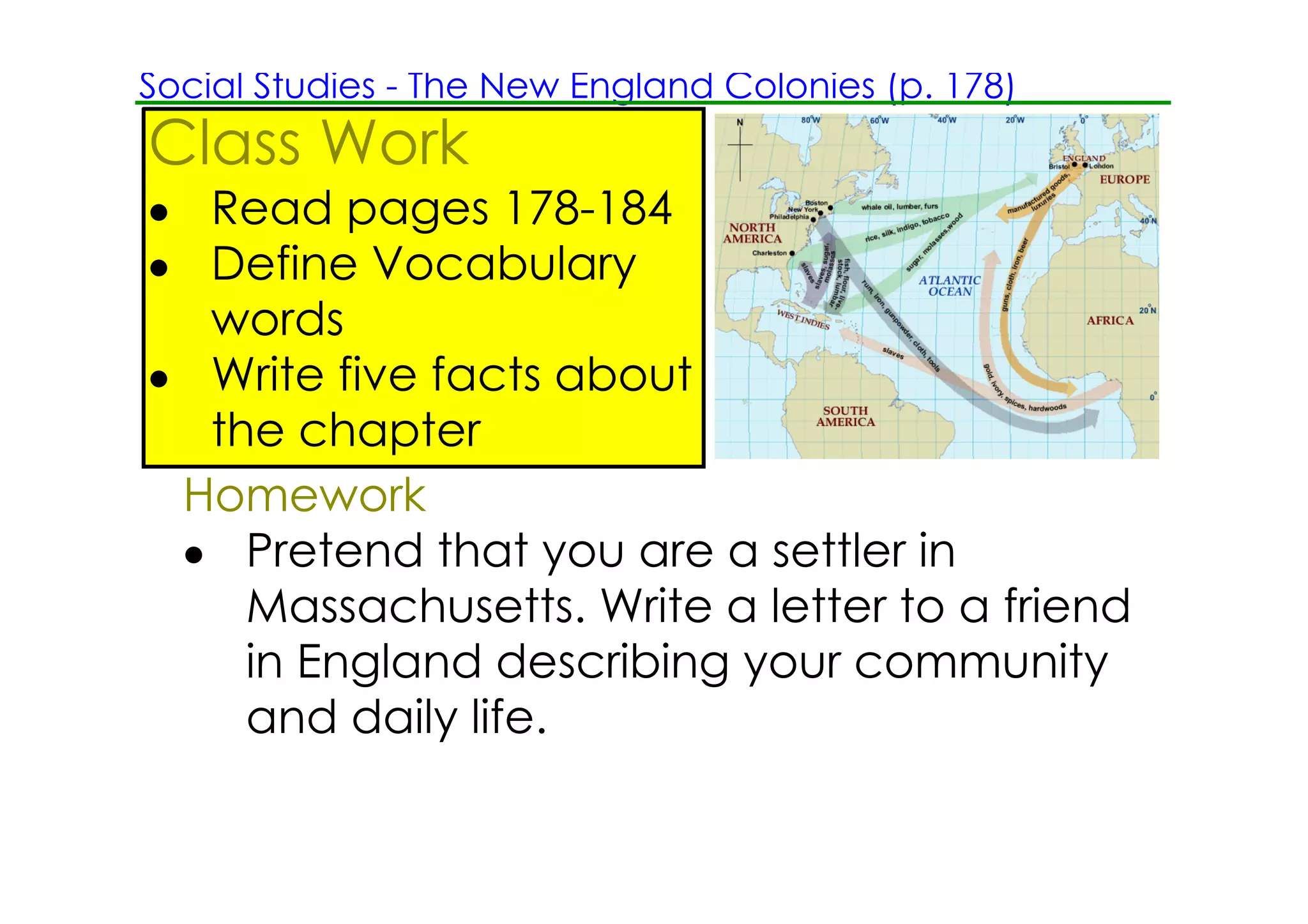 Social Studies ­ The New England Colonies (p. 178)
Class Work
• Read pages 178­184
• Define Vocabulary
  words
• Write five facts about
  the chapter
 Homework
 • Pretend that you are a settler in
    Massachusetts. Write a letter to a friend
    in England describing your community
    and daily life.
 