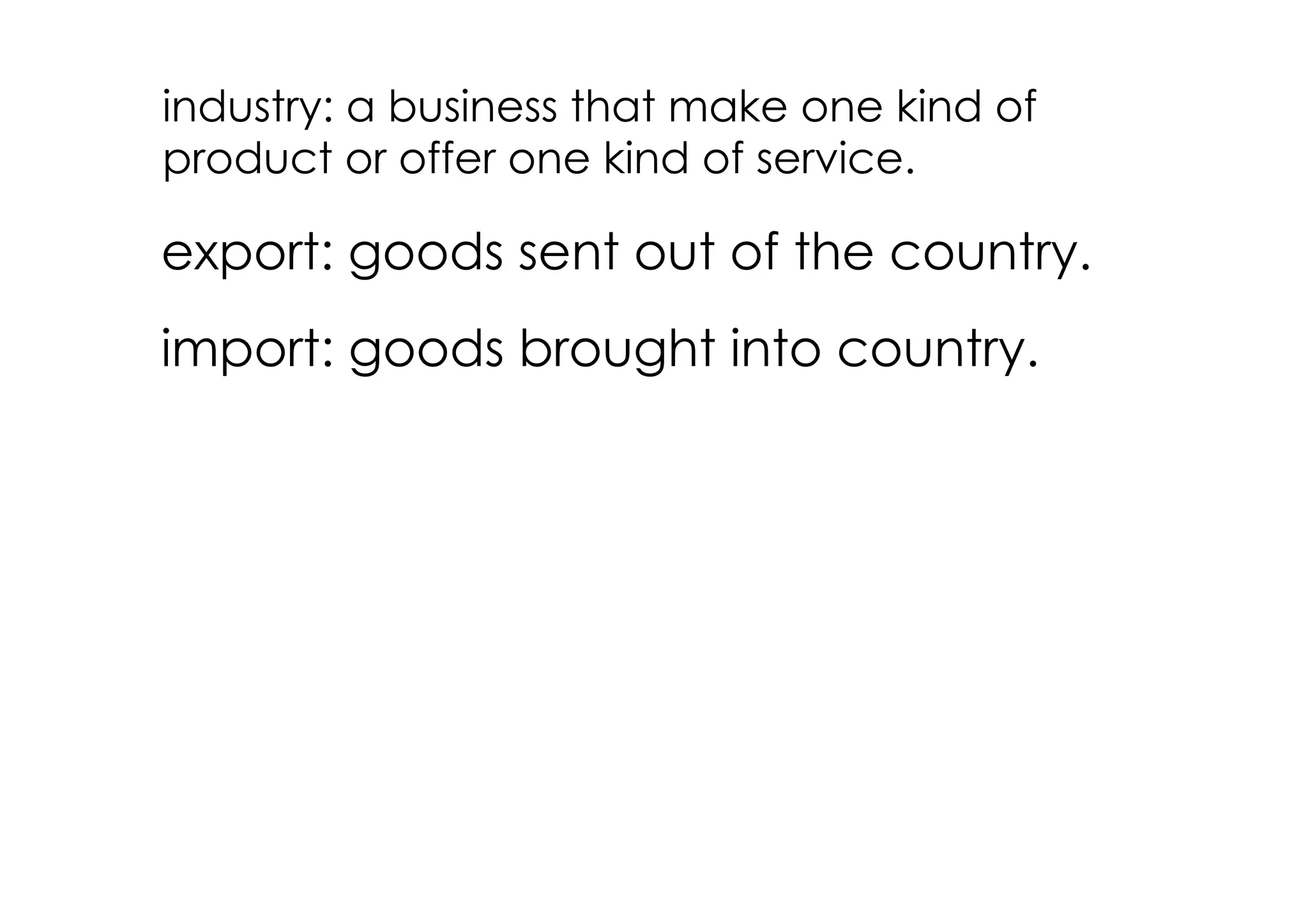 industry: a business that make one kind of
product or offer one kind of service.

export: goods sent out of the country.
import: goods brought into country.
 