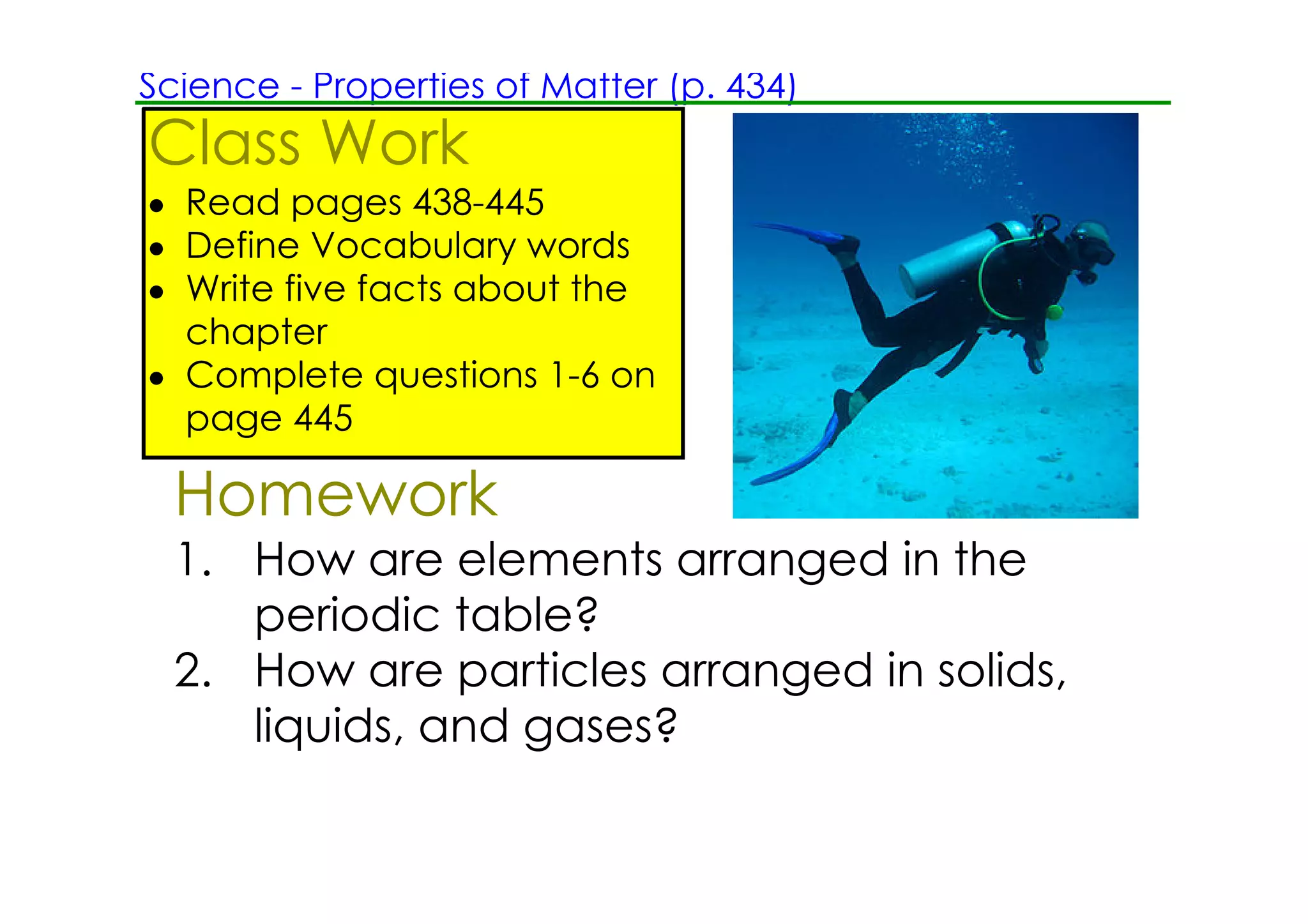 Science ­ Properties of Matter (p. 434)
Class Work
• Read pages 438­445
• Define Vocabulary words
• Write five facts about the
  chapter
• Complete questions 1­6 on
  page 445

  Homework
  1. How are elements arranged in the
     periodic table?
  2. How are particles arranged in solids,
     liquids, and gases?
 