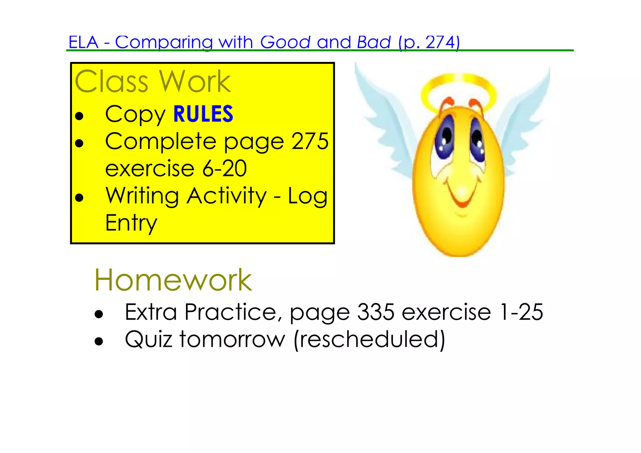 ELA ­ Comparing with Good and Bad (p. 274)

Class Work
• Copy RULES
• Complete page 275
  exercise 6­20
• Writing Activity ­ Log
  Entry

  Homework
  • Extra Practice, page 335 exercise 1­25
  • Quiz tomorrow (rescheduled)
 