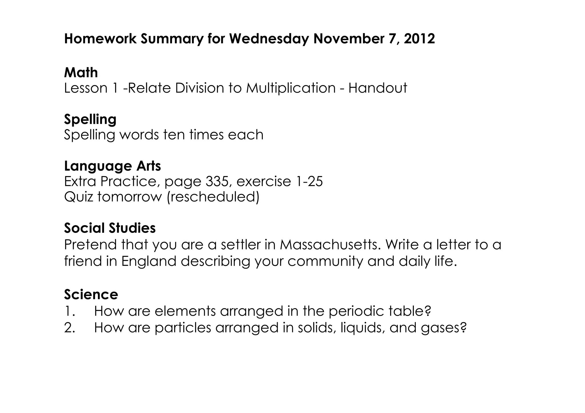 Homework Summary for Wednesday November 7, 2012

Math
Lesson 1 ­Relate Division to Multiplication ­ Handout

Spelling
Spelling words ten times each

Language Arts
Extra Practice, page 335, exercise 1­25
Quiz tomorrow (rescheduled)

Social Studies
Pretend that you are a settler in Massachusetts. Write a letter to a
friend in England describing your community and daily life.

Science
1. How are elements arranged in the periodic table?
2. How are particles arranged in solids, liquids, and gases?
 