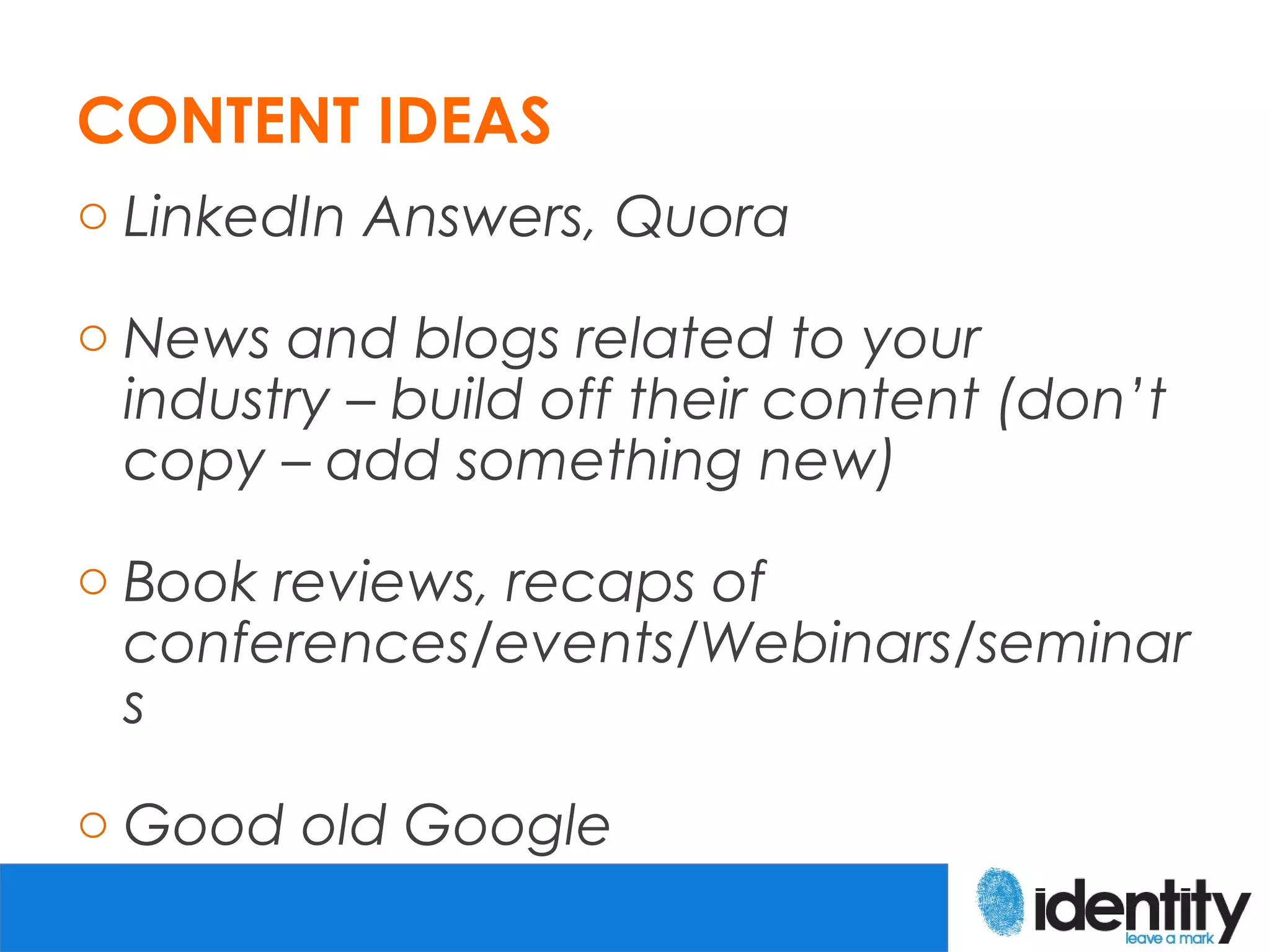 CONTENT IDEAS
o LinkedIn Answers, Quora

o News and blogs related to your
  industry – build off their content (don’t
  copy – add something new)

o Book reviews, recaps of
  conferences/events/Webinars/seminar
  s

o Good old Google
 