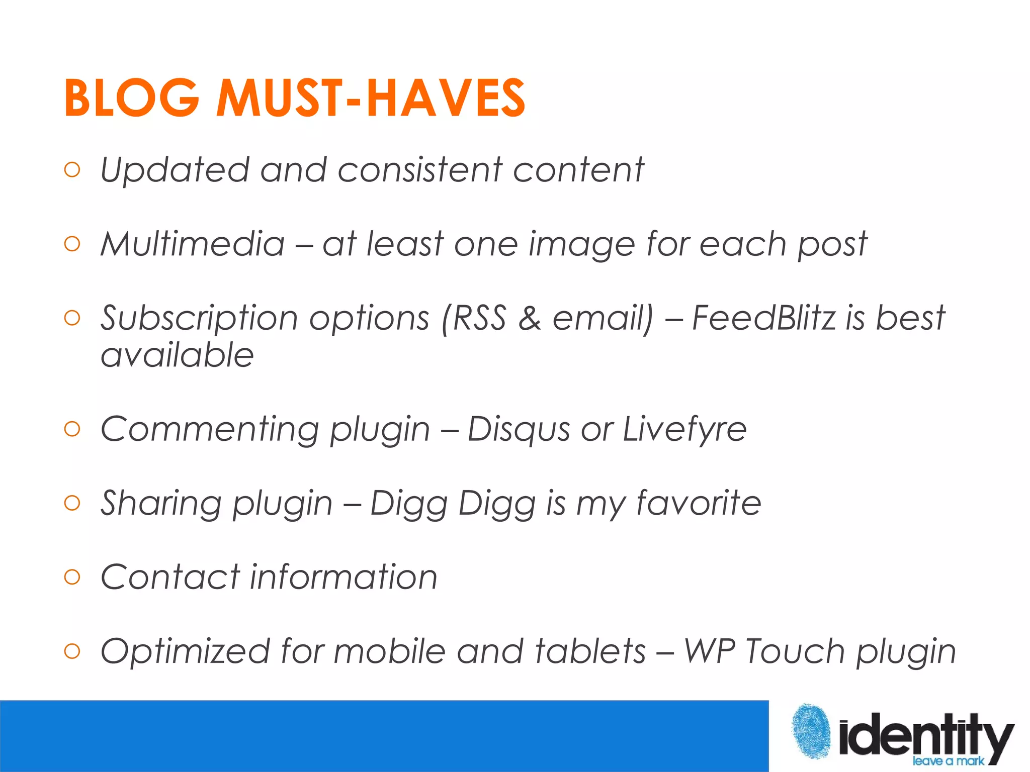 BLOG MUST-HAVES
o Updated and consistent content

o Multimedia – at least one image for each post

o Subscription options (RSS & email) – FeedBlitz is best
  available

o Commenting plugin – Disqus or Livefyre

o Sharing plugin – Digg Digg is my favorite

o Contact information

o Optimized for mobile and tablets – WP Touch plugin
 