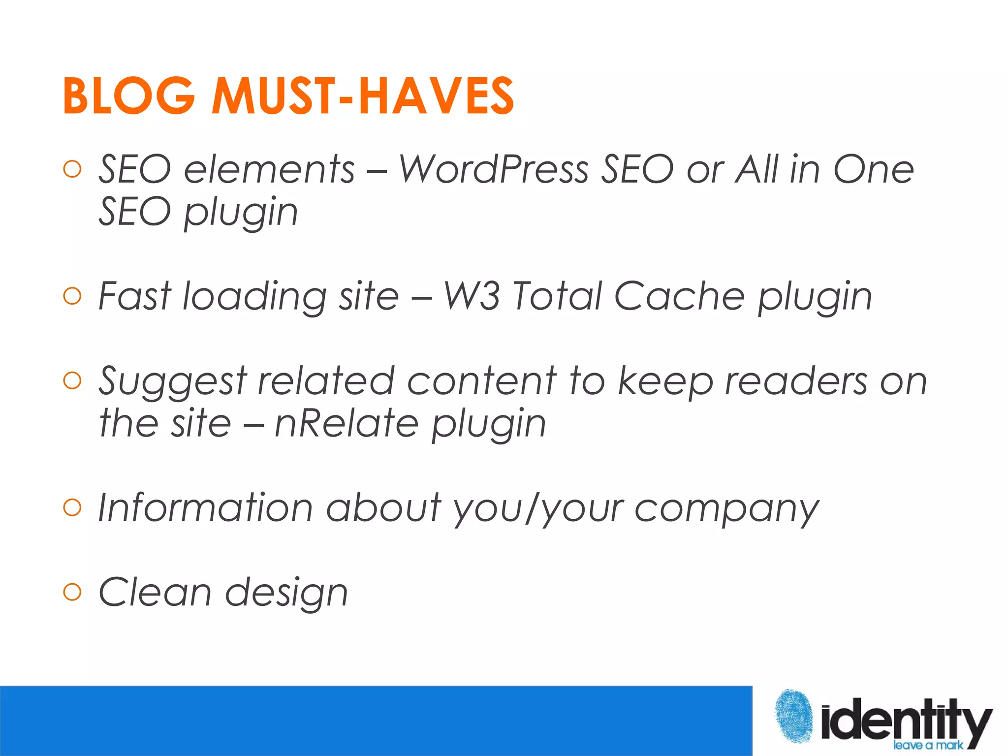 BLOG MUST-HAVES
o SEO elements – WordPress SEO or All in One
  SEO plugin

o Fast loading site – W3 Total Cache plugin

o Suggest related content to keep readers on
  the site – nRelate plugin

o Information about you/your company

o Clean design
 