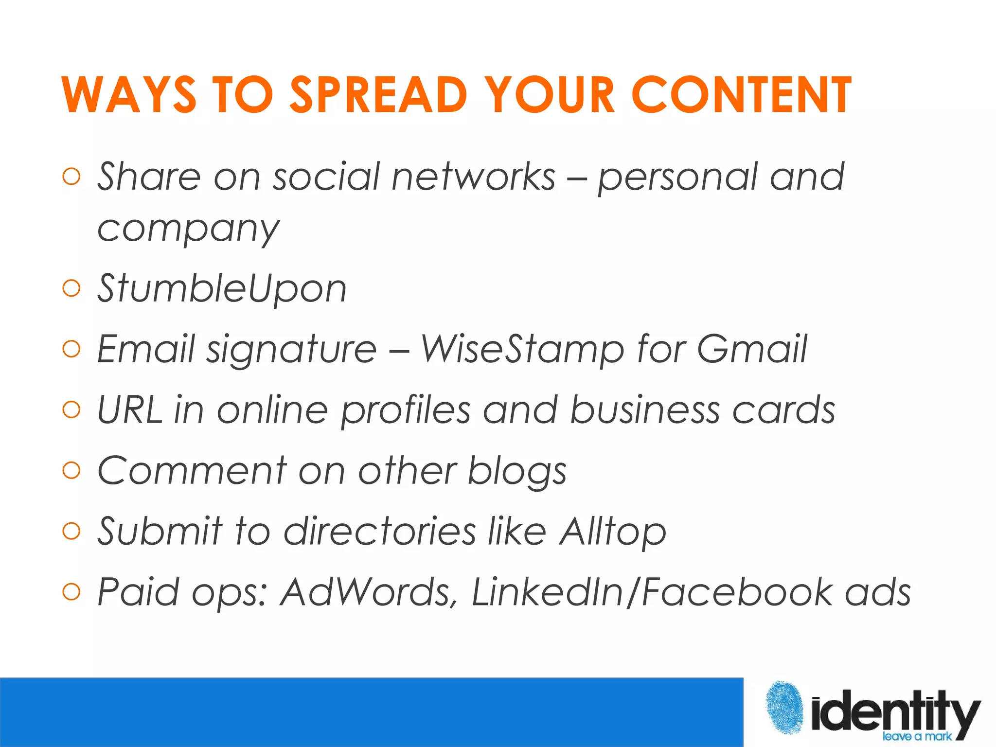 WAYS TO SPREAD YOUR CONTENT
o Share on social networks – personal and
  company
o StumbleUpon
o Email signature – WiseStamp for Gmail
o URL in online profiles and business cards
o Comment on other blogs
o Submit to directories like Alltop
o Paid ops: AdWords, LinkedIn/Facebook ads
 