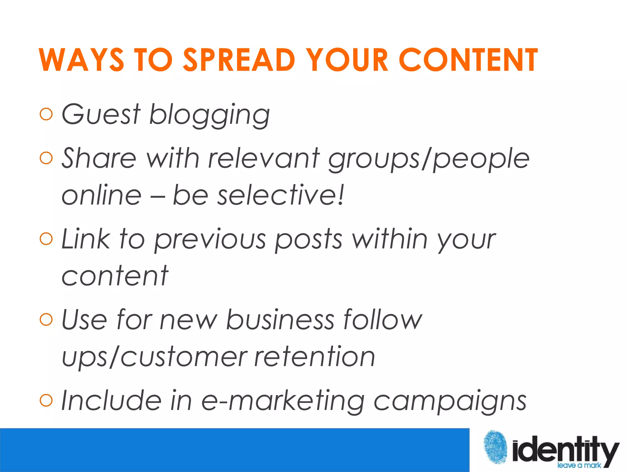 WAYS TO SPREAD YOUR CONTENT
o Guest blogging
o Share with relevant groups/people
  online – be selective!
o Link to previous posts within your
  content
o Use for new business follow
  ups/customer retention
o Include in e-marketing campaigns
 