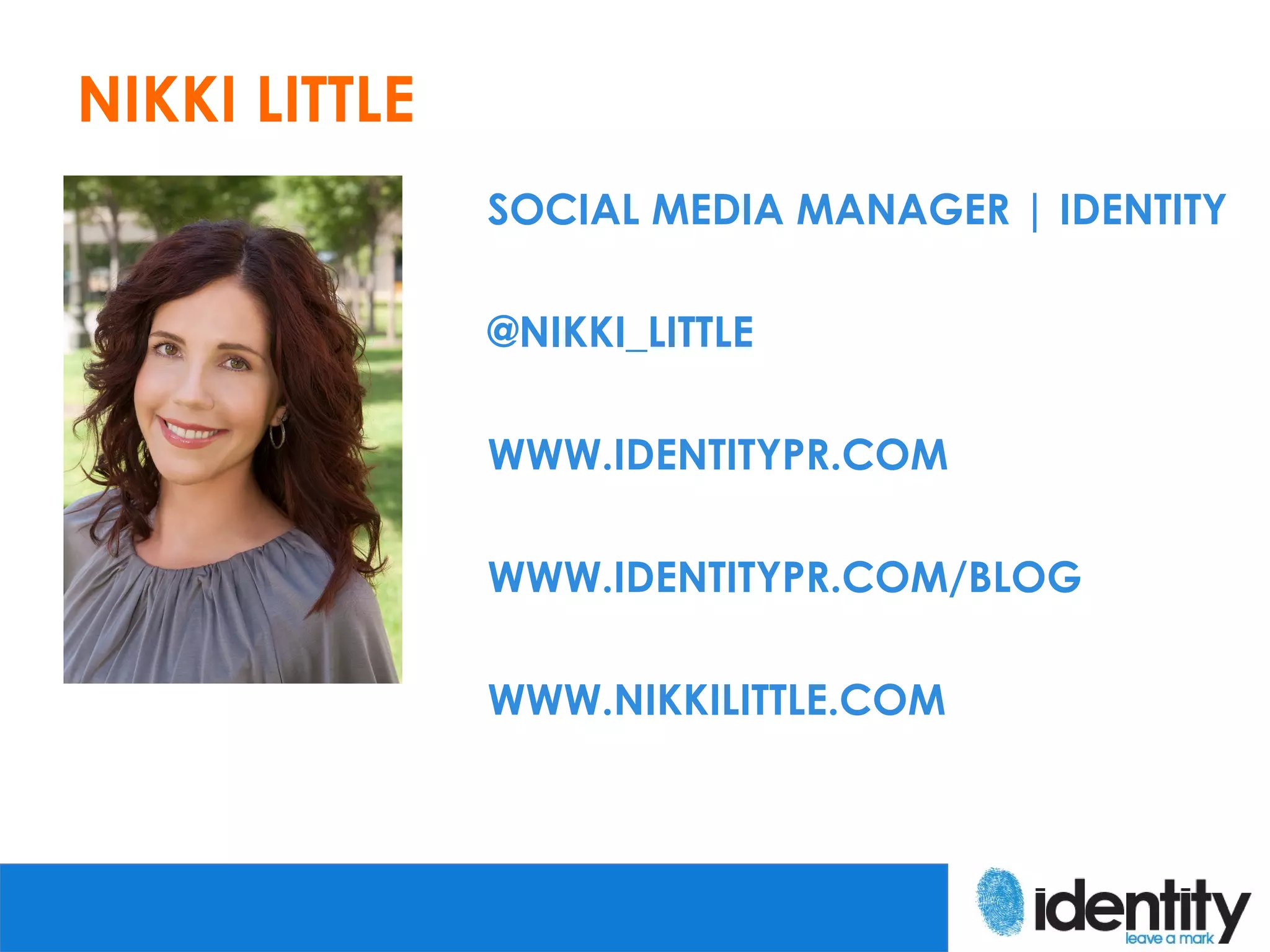 NIKKI LITTLE
               SOCIAL MEDIA MANAGER | IDENTITY

               @NIKKI_LITTLE

               WWW.IDENTITYPR.COM

               WWW.IDENTITYPR.COM/BLOG

               WWW.NIKKILITTLE.COM
 