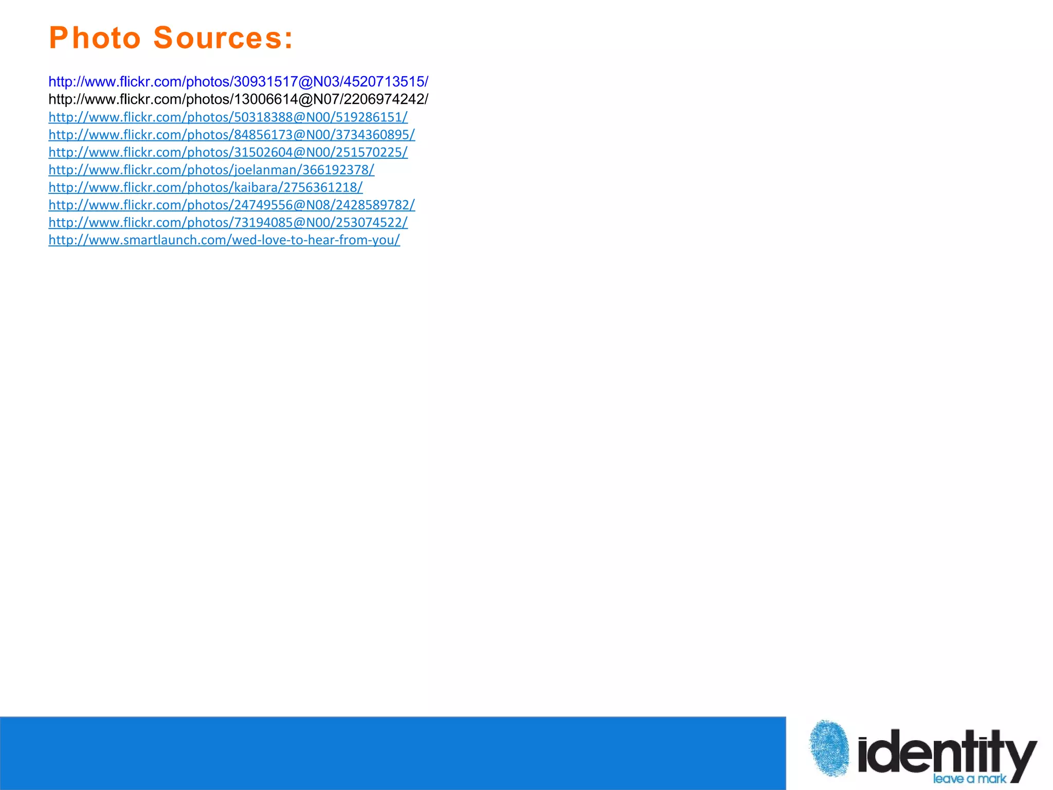 Photo Sources:
http://www.flickr.com/photos/30931517@N03/4520713515/
http://www.flickr.com/photos/13006614@N07/2206974242/
http://www.flickr.com/photos/50318388@N00/519286151/
http://www.flickr.com/photos/84856173@N00/3734360895/
http://www.flickr.com/photos/31502604@N00/251570225/
http://www.flickr.com/photos/joelanman/366192378/
http://www.flickr.com/photos/kaibara/2756361218/
http://www.flickr.com/photos/24749556@N08/2428589782/
http://www.flickr.com/photos/73194085@N00/253074522/
http://www.smartlaunch.com/wed-love-to-hear-from-you/
 