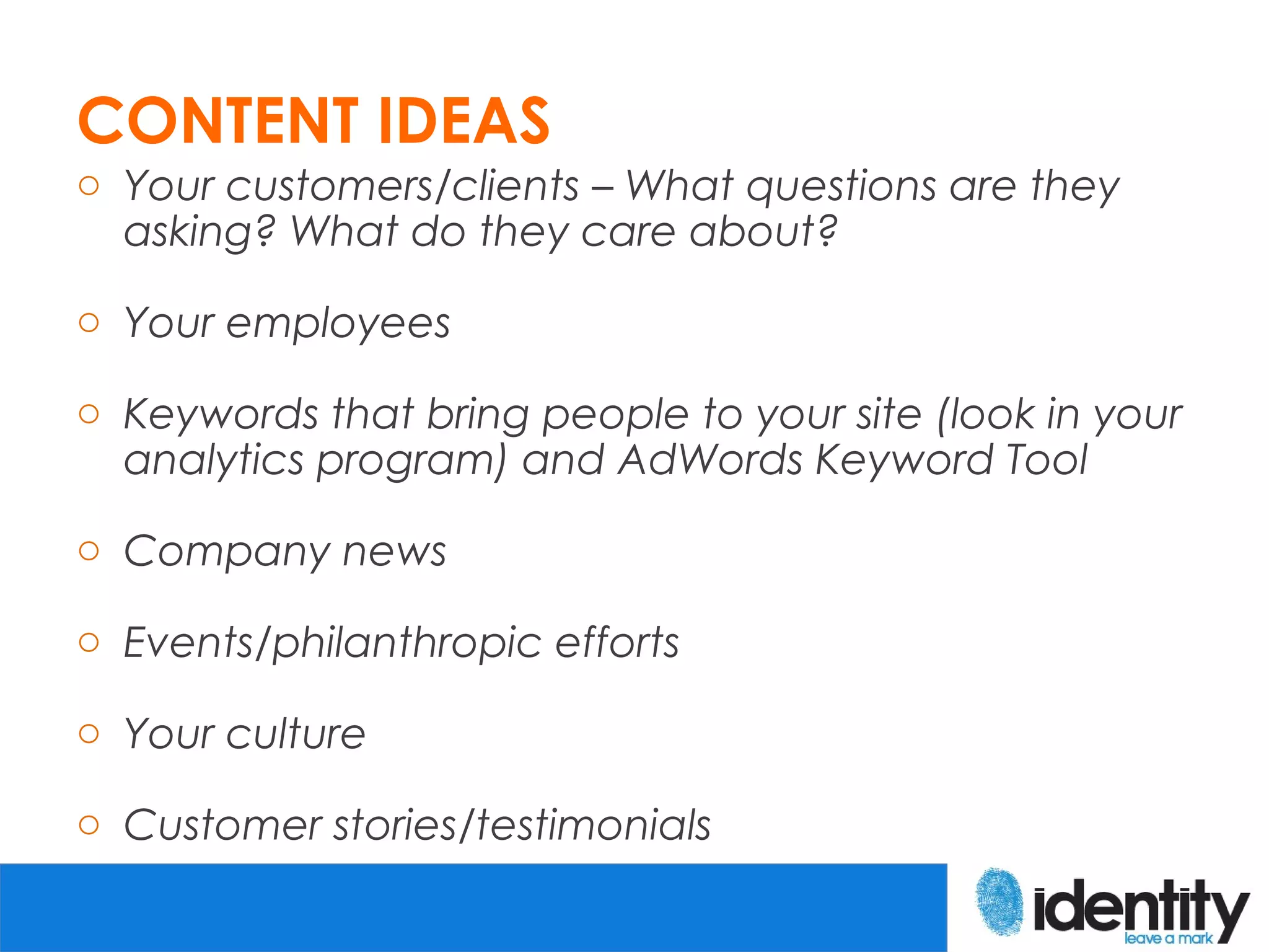 CONTENT IDEAS
o Your customers/clients – What questions are they
  asking? What do they care about?

o Your employees

o Keywords that bring people to your site (look in your
  analytics program) and AdWords Keyword Tool

o Company news

o Events/philanthropic efforts

o Your culture

o Customer stories/testimonials
 