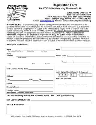 ECELS-Healthy Child Care PA; PA Chapter, American Academy of Pediatrics 11-07-2013 Page 4 of 9
Registration Form
For ECELS Self-Learning Modules (SLM)
ECELS/Healthy Child Care PA
Rose Tree Corporate Center II
1400 N. Providence Road, Suite 3007, Media, PA 19063
800/243-2357 (PA only), 484/446-3003, 484/446-3255 (fax)
E-mail: ecels@paaap.org Website: www.ecels-healthychildcarepa.org
INSTRUCTIONS: If you are not using a Survey Monkey electronic link to submit your responses to the
questions in the module, you must complete this registration form. Return it with all required SLM documents
and a co-payment of $10 per person to ECELS at the address above. Pay by check or by credit card on the
ECELS website using PayPal. A check should be payable to: PA Chapter, American Academy of Pediatrics.
Please copy this form and complete for each staff member requesting credit. Failure to complete all
information and provide the payment as requested will delay the ECELS review of each module.
ECELS will issue credit when the ECELS reviewer finds that a module has been successfully completed. To
maintain an accurate professional development record, be consistent when providing registration information
on this form. Requests for Act 48 credit must be sent to ECELS at the time the module is submitted for review.
Participant Information:
Name Email
(Full or Legal) First Name Middle Initial Last Name
Home
Address Phone: Home (________)__________________
Street Address
Work (________)___________________
City State Zip Code
Early Learning Facility Name ____________________________
_____________________________________________________ Last 5 digits of Social Security # (Required)
Address ______________________________________________
City______________________State_______Zip______________
County_______________________________________________
Director’s Name _______________________________________
Facility’s E-mail _______________________________________
(Required for certificate notification.)
X X X – X –
Birth Date (Required)
____ ____ / ____ ____ / ____ ____ ____ ____
This Self-Learning Module was accessed online Yes No (please circle)
Self-Learning Module Title _______________________________________________________________
ECELS Reviewer
i
 