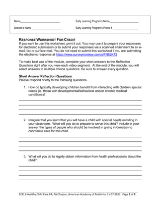 ECELS-Healthy Child Care PA; PA Chapter, American Academy of Pediatrics 11-07-2013 Page 5 of 9
Name______________________________ Early Learning Program’s Name______________________
Director’s Name ______________________ Early Learning Program’s Phone # ___________________
RESPONSE WORKSHEET FOR CREDIT
If you want to use this worksheet, print it out. You may use it to prepare your responses
for electronic submission or to submit your responses via a scanned attachment to an e-
mail, fax or surface mail. You do not need to submit this worksheet if you are submitting
the electronic response at https://www.surveymonkey.com/s/FN62K73
To make best use of the module, complete your short answers to the Reflection
Questions right after you view each video segment. At the end of the module, you will
select answers to multiple choice questions. Be sure to answer every question.
Short Answer Reflection Questions
Please respond briefly to the following questions.
1. How do typically developing children benefit from interacting with children special
needs (ie. those with developmental/behavioral and/or chronic medical
conditions)?
________________________________________________________
________________________________________________________
________________________________________________________
________________________________________________________
2. Imagine that you learn that you will have a child with special needs enrolling in
your classroom. What will you do to prepare to serve this child? Include in your
answer the types of people who should be involved in giving information to
coordinate care for this child.
________________________________________________________
________________________________________________________
________________________________________________________
________________________________________________________
3. What will you do to legally obtain information from health professionals about the
child?
________________________________________________________
________________________________________________________
________________________________________________________
________________________________________________________
 