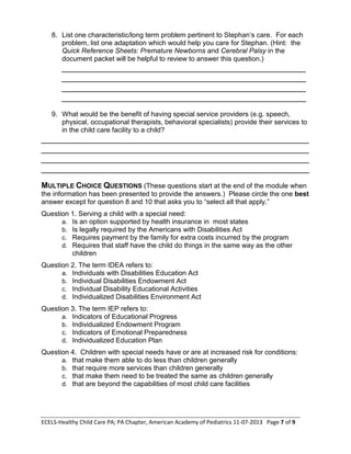 ECELS-Healthy Child Care PA; PA Chapter, American Academy of Pediatrics 11-07-2013 Page 7 of 9
8. List one characteristic/long term problem pertinent to Stephan’s care. For each
problem, list one adaptation which would help you care for Stephan. (Hint: the
Quick Reference Sheets: Premature Newborns and Cerebral Palsy in the
document packet will be helpful to review to answer this question.)
___________________________________________________
___________________________________________________
___________________________________________________
___________________________________________________
9. What would be the benefit of having special service providers (e.g. speech,
physical, occupational therapists, behavioral specialists) provide their services to
in the child care facility to a child?
________________________________________________________
________________________________________________________
________________________________________________________
________________________________________________________
MULTIPLE CHOICE QUESTIONS (These questions start at the end of the module when
the information has been presented to provide the answers.) Please circle the one best
answer except for question 8 and 10 that asks you to “select all that apply.”
Question 1. Serving a child with a special need:
a. Is an option supported by health insurance in most states
b. Is legally required by the Americans with Disabilities Act
c. Requires payment by the family for extra costs incurred by the program
d. Requires that staff have the child do things in the same way as the other
children
Question 2. The term IDEA refers to:
a. Individuals with Disabilities Education Act
b. Individual Disabilities Endowment Act
c. Individual Disability Educational Activities
d. Individualized Disabilities Environment Act
Question 3. The term IEP refers to:
a. Indicators of Educational Progress
b. Individualized Endowment Program
c. Indicators of Emotional Preparedness
d. Individualized Education Plan
Question 4. Children with special needs have or are at increased risk for conditions:
a. that make them able to do less than children generally
b. that require more services than children generally
c. that make them need to be treated the same as children generally
d. that are beyond the capabilities of most child care facilities
 