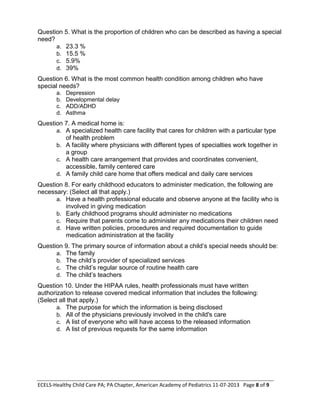 ECELS-Healthy Child Care PA; PA Chapter, American Academy of Pediatrics 11-07-2013 Page 8 of 9
Question 5. What is the proportion of children who can be described as having a special
need?
a. 23.3 %
b. 15.5 %
c. 5.9%
d. 39%
Question 6. What is the most common health condition among children who have
special needs?
a. Depression
b. Developmental delay
c. ADD/ADHD
d. Asthma
Question 7. A medical home is:
a. A specialized health care facility that cares for children with a particular type
of health problem
b. A facility where physicians with different types of specialties work together in
a group
c. A health care arrangement that provides and coordinates convenient,
accessible, family centered care
d. A family child care home that offers medical and daily care services
Question 8. For early childhood educators to administer medication, the following are
necessary: (Select all that apply.)
a. Have a health professional educate and observe anyone at the facility who is
involved in giving medication
b. Early childhood programs should administer no medications
c. Require that parents come to administer any medications their children need
d. Have written policies, procedures and required documentation to guide
medication administration at the facility
Question 9. The primary source of information about a child’s special needs should be:
a. The family
b. The child’s provider of specialized services
c. The child’s regular source of routine health care
d. The child’s teachers
Question 10. Under the HIPAA rules, health professionals must have written
authorization to release covered medical information that includes the following:
(Select all that apply.)
a. The purpose for which the information is being disclosed
b. All of the physicians previously involved in the child's care
c. A list of everyone who will have access to the released information
d. A list of previous requests for the same information
 