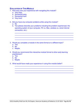 ECELS-Healthy Child Care PA; PA Chapter, American Academy of Pediatrics 11-07-2013 Page 9 of 9
EVALUATION OF THIS MODULE
1. How easy was your experience with navigating this module?
a. Very easy
b. Somewhat easy
c. Somewhat hard
d. Very hard
2. Did you have any computer problems while using this module?
a. No
b. Yes (please describe your problems including the problem experienced, the
operating system of your computer, PC vs. Mac, wireless vs. wired internet
connection, etc.)
________________________________________________________________
________________________________________________________________
________________________________________________________________
________________________________________________________________
3. Would you complete a module in the same format on a different topic?
a. Yes
b. No
c. Maybe
4. Would you recommend this interactive module format to other early learning
practitioners?
a. Yes
b. No
c. Maybe
5. What would have made your experience in using this module better?
________________________________________________________________
________________________________________________________________
________________________________________________________________
________________________________________________________________
 
