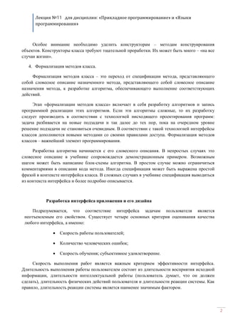 Лекция №11 для дисциплин: «Прикладное программирование» и «Языки
программирования»
2
Особое внимание необходимо уделить конструкторам – методам конструирования
объектов. Конструкторы класса требуют тщательной проработки. Их может быть много – «на все
случаи жизни».
4. Формализация методов класса.
Формализация методов класса – это переход от спецификации метода, представляющего
собой словесное описание назначенного метода, представляющего собой словесное описание
назначения метода, к разработке алгоритма, обеспечивающего выполнение соответствующих
действий.
Этап «формализации методов класса» включает в себя разработку алгоритмов и запись
программной реализации этих алгоритмов. Если эти алгоритмы сложные, то их разработку
следует производить в соответствии с технологией нисходящего проектирования программ:
задача разбивается на новые подзадачи и так далее до тех пор, пока на очередном уровне
решение подзадачи не становиться очевидным. В соответствии с такой технологией интерфейсы
классов дополняются новыми методами со своими правилами доступа. Формализация методов
классов – важнейший элемент программирования.
Разработка алгоритма начинается с его словесного описания. В непростых случаях это
словесное описание в учебнике сопровождается демонстрационным примером. Возможным
шагом может быть написание блок-схемы алгоритма. В простом случае можно ограничиться
комментариями в описании кода метода. Иногда спецификация может быть выражена простой
фразой в контексте интерфейса класса. В сложных случаях в учебнике спецификация выводиться
из контекста интерфейса и более подробно описывается.
Разработка интерфейса приложения и его дизайна
Подразумевается, что соответствие интерфейса задачам пользователя является
неотъемлемым его свойством. Существует четыре основных критерия оценивания качества
любого интерфейса, а именно:
· Скорость работы пользователей;
· Количество человеческих ошибок;
· Скорость обучения; субъективное удовлетворение.
Скорость выполнения работ является важным критерием эффективности интерфейса.
Длительность выполнения работы пользователем состоит из длительности восприятия исходной
информации, длительности интеллектуальной работы (пользователь думает, что он должен
сделать), длительность физических действий пользователя и длительности реакции системы. Как
правило, длительность реакции системы является наименее значимым фактором.
 