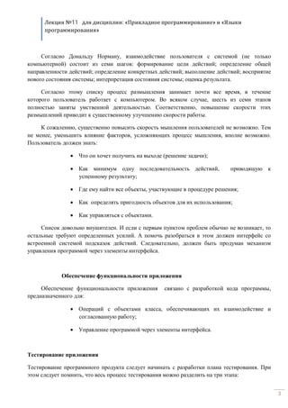 Лекция №11 для дисциплин: «Прикладное программирование» и «Языки
программирования»
3
Согласно Дональду Норману, взаимодействие пользователя с системой (не только
компьютерной) состоит из семи шагов: формирование цели действий; определение общей
направленности действий; определение конкретных действий; выполнение действий; восприятие
нового состояния системы; интерпретация состояния системы; оценка результата.
Согласно этому списку процесс размышления занимает почти все время, в течение
которого пользователь работает с компьютером. Во всяком случае, шесть из семи этапов
полностью заняты умственной деятельностью. Соответственно, повышение скорости этих
размышлений приводит к существенному улучшению скорости работы.
К сожалению, существенно повысить скорость мышления пользователей не возможно. Тем
не менее, уменьшить влияние факторов, усложняющих процесс мышления, вполне возможно.
Пользователь должен знать:
· Что он хочет получить на выходе (решение задачи);
· Как минимум одну последовательность действий, приводящую к
успешному результату;
· Где ему найти все объекты, участвующие в процедуре решения;
· Как определять пригодность объектов для их использования;
· Как управляться с объектами.
Список довольно внушителен. И если с первым пунктом проблем обычно не возникает, то
остальные требуют определенных усилий. А помочь разобраться в этом должен интерфейс со
встроенной системой подсказок действий. Следовательно, должен быть продуман механизм
управления программой через элементы интерфейса.
Обеспечение функциональности приложения
Обеспечение функциональности приложения связано с разработкой кода программы,
предназначенного для:
· Операций с объектами класса, обеспечивающих их взаимодействие и
согласованную работу;
· Управление программой через элементы интерфейса.
Тестирование приложения
Тестирование программного продукта следует начинать с разработки плана тестирования. При
этом следует помнить, что весь процесс тестирования можно разделить на три этапа:
 