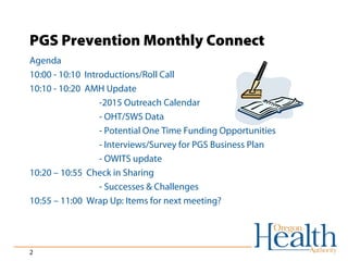 PGS Prevention Monthly Connect 
Agenda 
10:00 - 10:10 Introductions/Roll Call 
10:10 - 10:20 AMH Update 
2 
-2015 Outreach Calendar 
- OHT/SWS Data 
- Potential One Time Funding Opportunities 
- Interviews/Survey for PGS Business Plan 
- OWITS update 
10:20 – 10:55 Check in Sharing 
- Successes & Challenges 
10:55 – 11:00 Wrap Up: Items for next meeting? 
 