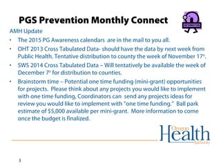 PGS Prevention Monthly Connect 
AMH Update 
• The 2015 PG Awareness calendars are in the mail to you all. 
• OHT 2013 Cross Tabulated Data- should have the data by next week from 
Public Health. Tentative distribution to county the week of November 17th. 
• SWS 2014 Cross Tabulated Data – Will tentatively be available the week of 
December 7th for distribution to counties. 
• Brainstorm time – Potential one time funding (mini-grant) opportunities 
for projects. Please think about any projects you would like to implement 
with one time funding, Coordinators can send any projects ideas for 
review you would like to implement with “one time funding.” Ball park 
estimate of $5,000 available per mini-grant. More information to come 
once the budget is finalized. 
3 
 