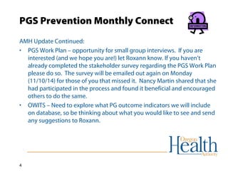 PGS Prevention Monthly Connect 
AMH Update Continued: 
• PGS Work Plan – opportunity for small group interviews. If you are 
4 
interested (and we hope you are!) let Roxann know. If you haven’t 
already completed the stakeholder survey regarding the PGS Work Plan 
please do so. The survey will be emailed out again on Monday 
(11/10/14) for those of you that missed it. Nancy Martin shared that she 
had participated in the process and found it beneficial and encouraged 
others to do the same. 
• OWITS – Need to explore what PG outcome indicators we will include 
on database, so be thinking about what you would like to see and send 
any suggestions to Roxann. 
 