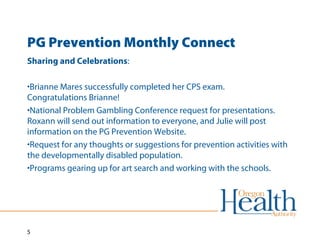 PG Prevention Monthly Connect 
Sharing and Celebrations: 
•Brianne Mares successfully completed her CPS exam. 
Congratulations Brianne! 
•National Problem Gambling Conference request for presentations. 
Roxann will send out information to everyone, and Julie will post 
information on the PG Prevention Website. 
•Request for any thoughts or suggestions for prevention activities with 
the developmentally disabled population. 
•Programs gearing up for art search and working with the schools. 
5 
 