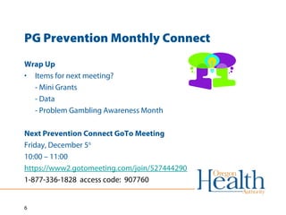 PG Prevention Monthly Connect 
Wrap Up 
• Items for next meeting? 
6 
- Mini Grants 
- Data 
- Problem Gambling Awareness Month 
Next Prevention Connect GoTo Meeting 
Friday, December 5th 
10:00 – 11:00 
https://www2.gotomeeting.com/join/527444290 
1-877-336-1828 access code: 907760 
 