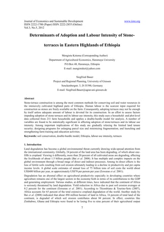 Journal of Economics and Sustainable Development                                                www.iiste.org
ISSN 2222-1700 (Paper) ISSN 2222-2855 (Online)
Vol.3, No.5, 2012

     Determinants of Adoption and Labour Intensity of Stone-

                   terraces in Eastern Highlands of Ethiopia

                                    Mengistu Ketema (Corresponding Author)
                       Department of Agricultural Economics, Haramaya University
                                       P.O.Box 48, Haramaya, Ethiopia
                                      E-mail: mengistuket@yahoo.com


                                                  Siegfried Bauer
                            Project and Regional Planning, University of Giessen
                                    Senckenbergstr. 3, D-35390, Germany
                                E-mail: Siegfried.Bauer@agrar.uni-giessen.de


Abstract
Stone-terrace construction is among the most common methods for conserving soil and water resources in
the intensively cultivated highland parts of Ethiopia. Human labour is the scarcest input required for
construction as stones are freely available on the farm. Consequently, adopting terraces may not be enough
by itself unless adequate amount of labour is devoted for its construction. In an effort to assess factors
impeding adoption of stone terraces and its labour use intensity, this study uses a household- and plot-level
data collected from 211 farm households and applies a double-hurdle model for analysis. A number of
variables are found to be statistically significant in affecting adoption of stone-terraces and its labour use
intensity. Among important implications of this study are gradually relaxing the limited land tenure
security; designing programs for enlarging parcel size and minimizing fragmentation; and launching and
strengthening farm training and education activities.
Keywords: soil conservation, double-hurdle model, Ethiopia, labour use intensity, terraces


1. Introduction
Land degradation has become a global environmental threat currently drawing wide-spread attention from
the international community. Globally, 24 percent of the land area has been degrading, of which about one-
fifth is cropland. Viewing it differently, more than 20 percent of all cultivated areas are degrading, affecting
the livelihoods of about 1.5 billion people (Bai et al. 2008). It has multiple and complex impacts on the
global environment through a broad range of direct and indirect processes. Among its direct effects is the
loss of fertile soils resulting from soil erosion ultimately leading to a decline in productivity and per capita
income levels. A global scale estimates of annual loss of 75 billion tons of soil costs the world about
US$400 billion per year, or approximately US$70 per person per year (Eswaran et al. 2001).
Degradation has an abysmal effect on agricultural productivity especially in developing countries where
agriculture remains one of the largest sectors in the economy both in terms of its contributions to the GDP
and generating employment. Various studies, at different times, have indicated that the continent of Africa
is seriously threatened by land degradation. Yield reduction in Africa due to past soil erosion averages at
8.2 percent for the continent (Eswaran et al. 2001). According to Thiombiano & Tourino-Soto (2007),
Africa accounts for 65 percent of the total extensive cropland degradation of the world. Another study by
Bai et al. (2008) indicated that about 494 million hectare of land in Africa, 16 percent of total land of the
continent, is degraded of which soil erosion contributes about 84 percent. In effect, countries like
Zimbabwe, Ghana and Ethiopia were found to be losing five to nine percent of their agricultural output

                                                       7
 