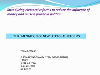 Introducing electoral reforms to reduce the influence of
money and muscle power in politics
IMPLEMENTATION OF NEW ELECTORAL REFORMS
TEAM DEATAILS
G.S.V.ARAVIND SWAMY (TEAM COORDINATOR)
J.TEJAV
B.P.TEJA REDDY
B.BHANU TEJA
S.PRUTHVI
 