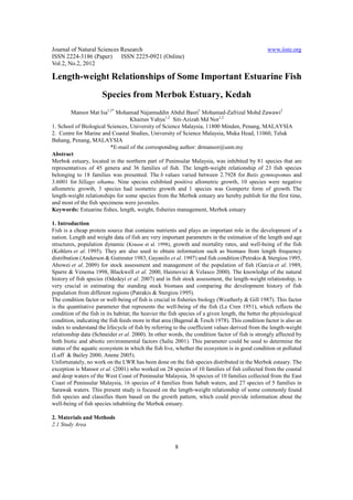 Journal of Natural Sciences Research                                                              www.iiste.org
ISSN 2224-3186 (Paper) ISSN 2225-0921 (Online)
Vol.2, No.2, 2012

Length-weight Relationships of Some Important Estuarine Fish
                      Species from Merbok Estuary, Kedah
        Mansor Mat Isa1,2* Mohamad Najamuddin Abdul Basri1 Mohamad-Zafrizal Mohd Zawawi2
                                  Khairun Yahya1,2 Siti-Azizah Md Nor1,2
1. School of Biological Sciences, University of Science Malaysia, 11800 Minden, Penang, MALAYSIA
2. Centre for Marine and Coastal Studies, University of Science Malaysia, Muka Head, 11060, Teluk
Bahang, Penang, MALAYSIA
                          *E-mail of the corresponding author: drmansor@usm.my
Abstract
Merbok estuary, located in the northern part of Peninsular Malaysia, was inhibited by 81 species that are
representatives of 45 genera and 36 families of fish. The length-weight relationship of 23 fish species
belonging to 18 families was presented. The b values varied between 2.7928 for Butis gymnopomus and
3.6001 for Sillago sihama. Nine species exhibited positive allometric growth, 10 species were negative
allometric growth, 3 species had isometric growth and 1 species was Gompertz form of growth. The
length-weight relationships for some species from the Merbok estuary are hereby publish for the first time,
and most of the fish specimens were juveniles.
Keywords: Estuarine fishes, length, weight, fisheries management, Merbok estuary

1. Introduction
Fish is a cheap protein source that contains nutrients and plays an important role in the development of a
nation. Length and weight data of fish are very important parameters in the estimation of the length and age
structures, population dynamic (Krause et al. 1998), growth and mortality rates, and well-being of the fish
(Kohlers et al. 1995). They are also used to obtain information such as biomass from length frequency
distribution (Anderson & Gutreuter 1983, Gayanilo et al. 1997) and fish condition (Petrakis & Stergiou 1995,
Abowei et al. 2009) for stock assessment and management of the population of fish (Garcia et al. 1989,
Sparre & Venema 1998, Blackwell et al. 2000, Haimovici & Velasco 2000). The knowledge of the natural
history of fish species (Odedeyi et al. 2007) and in fish stock assessment, the length-weight relationship, is
very crucial in estimating the standing stock biomass and comparing the development history of fish
population from different regions (Patrakis & Stergiou 1995).
The condition factor or well-being of fish is crucial in fisheries biology (Weatherly & Gill 1987). This factor
is the quantitative parameter that represents the well-being of the fish (Le Cren 1951), which reflects the
condition of the fish in its habitat; the heavier the fish species of a given length, the better the physiological
condition, indicating the fish feeds more in that area (Bagenal & Tesch 1978). This condition factor is also an
index to understand the lifecycle of fish by referring to the coefficient values derived from the length-weight
relationship data (Schneider et al. 2000). In other words, the condition factor of fish is strongly affected by
both biotic and abiotic environmental factors (Saliu 2001). This parameter could be used to determine the
status of the aquatic ecosystem in which the fish live, whether the ecosystem is in good condition or polluted
(Luff & Bailey 2000, Anene 2005).
Unfortunately, no work on the LWR has been done on the fish species distributed in the Merbok estuary. The
exception is Mansor et al. (2001) who worked on 28 species of 10 families of fish collected from the coastal
and deep waters of the West Coast of Peninsular Malaysia, 36 species of 10 families collected from the East
Coast of Peninsular Malaysia, 16 species of 4 families from Sabah waters, and 27 species of 5 families in
Sarawak waters. This present study is focused on the length-weight relationship of some commonly found
fish species and classifies them based on the growth pattern, which could provide information about the
well-being of fish species inhabiting the Merbok estuary.

2. Materials and Methods
2.1 Study Area


                                                        8
 