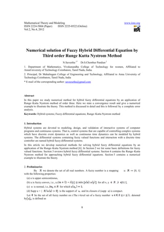 Mathematical Theory and Modeling                                                                    www.iiste.org
ISSN 2224-5804 (Paper)    ISSN 2225-0522 (Online)
Vol.2, No.4, 2012




 Numerical solution of Fuzzy Hybrid Differential Equation by
        Third order Runge Kutta Nystrom Method
                                        N.Saveetha 1*    Dr.S.Chenthur Pandian 2
1. Department of Mathematics, Vivekanandha College of Technology for women, Affiliated to
AnnaUniversity of Technology Coimbatore, Tamil Nadu, India.
2. Principal, Dr Mahalingam College of Engineering and Technology, Affiliated to Anna University of
Technology Coimbatore, Tamil Nadu, India
* E-mail of the corresponding author: saveesethu@gmail.com




Abstract
In this paper we study numerical method for hybrid fuzzy differential equations by an application of
Runge–Kutta Nystrom method of order three. Here we state a convergence result and give a numerical
example to illustrate the theory. This method is discussed in detail and this is followed by a complete error
analysis.
Keywords: Hybrid systems; Fuzzy differential equations; Runge–Kutta Nystrom method


1. Introduction
Hybrid systems are devoted to modeling, design, and validation of interactive systems of computer
programs and continuous systems. That is, control systems that are capable of controlling complex systems
which have discrete event dynamics as well as continuous time dynamics can be modeled by hybrid
systems. The differential systems containing fuzzy valued functions and interaction with a discrete time
controller are named hybrid fuzzy differential systems.
In this article we develop numerical methods for solving hybrid fuzzy differential equations by an
application of the Runge–Kutta Nystrom method [6]. In Section 2 we list some basic definitions for fuzzy
valued functions. Section 3 reviews hybrid fuzzy differential systems. Section 4 contains the Runge–Kutta
Nystrom method for approaching hybrid fuzzy differential equations. Section 5 contains a numerical
example to illustrate the theory.


2. Preliminaries
         By      we denote the set of all real numbers. A fuzzy number is a mapping                 u:      [0, 1]
with the following properties:
  (a) u is upper semicontinous,
  (b) u is fuzzy convex, i.e., u (                                      for all x, y       ,   [0,1],
  (c)    is normal, i.e.,            for which
  (d) Supp u = {                     is the support of   and its closure cl (supp   ) is compact.
  Let     be the set of all fuzzy number on r.The r-level set of a fuzzy number                           denoted
by    , is defined as


                                                         8
 