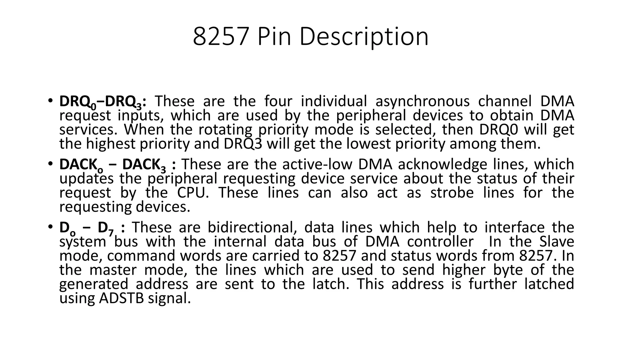 8257 Pin Description
• DRQ0−DRQ3: These are the four individual asynchronous channel DMA
request inputs, which are used by the peripheral devices to obtain DMA
services. When the rotating priority mode is selected, then DRQ0 will get
the highest priority and DRQ3 will get the lowest priority among them.
• DACKo − DACK3 : These are the active-low DMA acknowledge lines, which
updates the peripheral requesting device service about the status of their
request by the CPU. These lines can also act as strobe lines for the
requesting devices.
• Do − D7 : These are bidirectional, data lines which help to interface the
system bus with the internal data bus of DMA controller In the Slave
mode, command words are carried to 8257 and status words from 8257. In
the master mode, the lines which are used to send higher byte of the
generated address are sent to the latch. This address is further latched
using ADSTB signal.
 