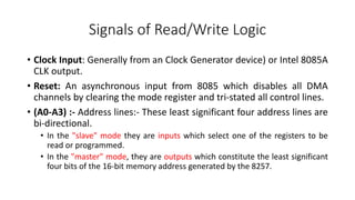 Signals of Read/Write Logic
• Clock Input: Generally from an Clock Generator device) or Intel 8085A
CLK output.
• Reset: An asynchronous input from 8085 which disables all DMA
channels by clearing the mode register and tri-stated all control lines.
• (A0-A3) :- Address lines:- These least significant four address lines are
bi-directional.
• In the "slave" mode they are inputs which select one of the registers to be
read or programmed.
• In the "master" mode, they are outputs which constitute the least significant
four bits of the 16-bit memory address generated by the 8257.
 