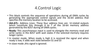 4.Control Logic
• This block controls the sequence of operations during all DMA cycles by
generating the appropriate control signals and the 16-bit address that
specifies the memory location to be accessed.
• (A4-A7):- Address Lines: These four address lines are tri-stated outputs
which constitute bits through 4 to 7 of the 16-bit memory address
generated by the 8257 during all DMA cycles.
• Ready: This asynchronous input is used to elongate the memory read and
write cycles in the 8257 with wait states if the selected memory requires
longer cycles.
• In master mode, When ready is high it is received the signal and when
ready is low, it adds wait state between S1 and S3
• In slave mode ,this signal is ignored.
 