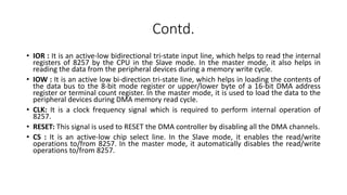 Contd.
• IOR : It is an active-low bidirectional tri-state input line, which helps to read the internal
registers of 8257 by the CPU in the Slave mode. In the master mode, it also helps in
reading the data from the peripheral devices during a memory write cycle.
• IOW : It is an active low bi-direction tri-state line, which helps in loading the contents of
the data bus to the 8-bit mode register or upper/lower byte of a 16-bit DMA address
register or terminal count register. In the master mode, it is used to load the data to the
peripheral devices during DMA memory read cycle.
• CLK: It is a clock frequency signal which is required to perform internal operation of
8257.
• RESET: This signal is used to RESET the DMA controller by disabling all the DMA channels.
• CS : It is an active-low chip select line. In the Slave mode, it enables the read/write
operations to/from 8257. In the master mode, it automatically disables the read/write
operations to/from 8257.
 
