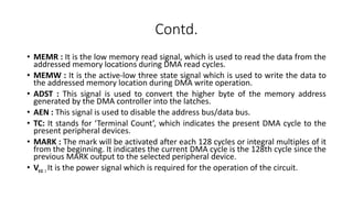 Contd.
• MEMR : It is the low memory read signal, which is used to read the data from the
addressed memory locations during DMA read cycles.
• MEMW : It is the active-low three state signal which is used to write the data to
the addressed memory location during DMA write operation.
• ADST : This signal is used to convert the higher byte of the memory address
generated by the DMA controller into the latches.
• AEN : This signal is used to disable the address bus/data bus.
• TC: It stands for ‘Terminal Count’, which indicates the present DMA cycle to the
present peripheral devices.
• MARK : The mark will be activated after each 128 cycles or integral multiples of it
from the beginning. It indicates the current DMA cycle is the 128th cycle since the
previous MARK output to the selected peripheral device.
• Vcc : It is the power signal which is required for the operation of the circuit.
 