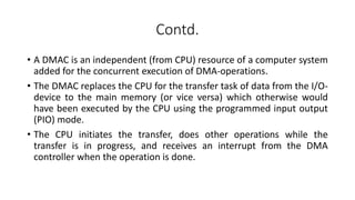 Contd.
• A DMAC is an independent (from CPU) resource of a computer system
added for the concurrent execution of DMA-operations.
• The DMAC replaces the CPU for the transfer task of data from the I/O-
device to the main memory (or vice versa) which otherwise would
have been executed by the CPU using the programmed input output
(PIO) mode.
• The CPU initiates the transfer, does other operations while the
transfer is in progress, and receives an interrupt from the DMA
controller when the operation is done.
 