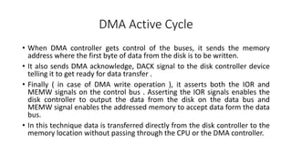 DMA Active Cycle
• When DMA controller gets control of the buses, it sends the memory
address where the first byte of data from the disk is to be written.
• It also sends DMA acknowledge, DACK signal to the disk controller device
telling it to get ready for data transfer .
• Finally ( in case of DMA write operation ), it asserts both the IOR and
MEMW signals on the control bus . Asserting the IOR signals enables the
disk controller to output the data from the disk on the data bus and
MEMW signal enables the addressed memory to accept data form the data
bus.
• In this technique data is transferred directly from the disk controller to the
memory location without passing through the CPU or the DMA controller.
 