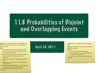 11.8 Probabilities of Disjoint
                                      and Overlapping Events

 esson Title: 11.8 Probability of Disjoint and Overlapping Events                        Lesson Title: 11.8 Probability of Disjoint and Overlapping
Objective: The students will be able to find the probability that                        Events
 vent A or B occurs.
Method:                                                                 April 26, 2011   Objective: The students will be able to find the probability
                                                                                         that event A or B occurs.
   1. Show the students how to use a venn diagram to explain                             Method:
       how events occur. Show the difference between disjoint                               1. Review the homework with the students.
       events and overlapping events.                                                       2. Allow the students to ask any questions that they
   2. Next have the students complete an example where they                                       may have from the homework.
       have to decide whether two events are disjoint or                                    3. Go over more practice problems with the students.
       overlapping.                                                                      A: 11.8 odd
   3. Explain to the students how to find the probability of disjoint
       events.
   4. Next, explain to the students how to find the probability of
       overlapping events.
   5. Lastly, explain complementary events. Show the students
       how to find the probability of complementary events.
   6. Give the students several examples to practice.
 : 11.8 even
 