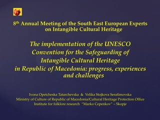 8th Annual Meeting of the South East European Experts
on Intangible Cultural Heritage
The implementation of the UNESCO
Convention for the Safeguarding of
Intangible Cultural Heritage
in Republic of Macedonia: progress, experiences
and challenges
Ivona Opetcheska Tatarchevska & Velika Stojkova Serafimovska
Ministry of Culture of Republic of Macedonia/Cultural Heritage Protection Office
Institute for folklore research “Marko Cepenkov” – Skopje
 