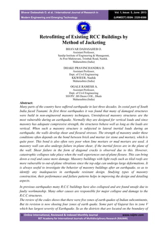 Bhavar Dadasaheb O. et al. / International Journal of Research in
Modern Engineering and Emerging Technology
Vol. 1, Issue: 5, June: 2013
(IJRMEET) ISSN: 2320-6586
1 Online International, Reviewed & Indexed Monthly Journal www.raijmr.com
RET Academy for International Journals of Multidisciplinary Research (RAIJMR)
Retrofitting of Existing RCC Buildings by
Method of Jacketing
BHAVAR DADASAHEB O.
Assistant Professor,
Sandip Institute of Engineering & Managemnt,
At Post Mahiravani, Trimbak Road, Nashik.
Maharashtra (India)
DHAKE PRAVINCHANDRA D.
Assistant Professor,
Dept. of Civil Engineering
KKWIEER, Nashik
Maharashtra (India)
OGALE RAMESH A.
Assistant Professor,
Dept. of Civil Engineering
SSVPS’, BS Deore COE., Dhule
Maharashtra (India)
Abstract:
Many parts of the country have suffered earthquake in last three decades. In costal part of South
India faced Tsunami. In first three earthquakes it was found that many of damaged structures
were build in non-engineered masonry techniques. Unreinforced masonry structures are the
most vulnerable during an earthquake. Normally they are designed for vertical loads and since
masonry has adequate compressive strength, the structures behave well as long as the loads are
vertical. When such a masonry structure is subjected to lateral inertial loads during an
earthquake, the walls develop shear and flexural stresses. The strength of masonry under these
conditions often depends on the bond between brick and mortar (or stone and mortar), which is
quite poor. This bond is also often very poor when lime mortars or mud mortars are used. A
masonry wall can also undergo failure in-plane shear, if the inertial forces are in the plane of
the wall. Shear failure in the form of diagonal cracks is observed due to this. However,
catastrophic collapses take place when the wall experiences out-of-plane flexure. This can bring
down a roof and cause more damage. Masonry buildings with light roofs such as tiled roofs are
more vulnerable to out-of-plane vibrations since the top edge can undergo large deformations. It
is always useful to investigate the behavior of masonry buildings after an earthquake, so as to
identify any inadequacies in earthquake resistant design. Studying types of masonry
construction, their performance and failure patterns helps in improving the design and detailing
aspects.
In previous earthquakes many R.C.C buildings have also collapsed and are found unsafe due to
faulty workmanship. Many other causes are responsible for major collapse and damage to the
R.C.C structures.
The review of the codes shows that there were five zones of earth quakes of Indian subcontinents,
But its revision is now shoeing four zones of earth quake. Some part of Gujarat lies in zone V
which has largest severity of Earthquake. So as the districts that are located on the boundary of
 