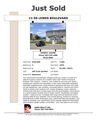 11-96 LEWES BOULEVARD
Just Sold
SHERRYL JACOBS
Phone: 867-336-1888
MLS® 8809
Sold Price: $207,000 Sqft Fin: 1,400
Bedrooms: 3 Year Built: 1976
Bathrooms:1 Taxes: $1,200 (2013)
GST: GST to be Verified Lot Width:
Basement: Basement Lot Depth:
Your refurbished Sternwheeler Village townhouse condo is a steal of a
deal for buyers in search of a modern home with modern fixtures &
finishes! The 3 bedrm, 1 bathrm, unit is ideal for you and your family,
located just minutes from downtown in the newly renovated residential
Riverdale neighbourhood. Great fenced-in backyard with your own deck,
all new appliances, new windows, renovated bathrm, kitchen and more!
Close to condo corp's skating rink, nearby shopping, a gym, eateries,
schools and trails and minutes away from the local hospital. Convenience
in a great location located close to public transit. Completely renovated
condos - inside and out. Complete with large concrete basement and 2
parking stalls at your disposal. This coming Spring, prepare to view the
development's newly landscaped yard, manicured lawn and gardens. Call
today to schedule your apointment and to request additional information.
Sternwheeler Village condos in Riverdale - your new place to call home!
DOME REALTY INC.
Phone: 867-336-0839
The above information is from sources deemed reliable but it should not be relied upon without independent verification.
Not intended to solicit properties already listed for sale.* Personal Real Estate Corporation
 