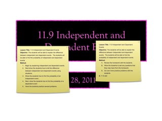 11.9 Independent and
                           Dependent Events
Lesson Title: 11.9 Independent and Dependent Events
Objective: The students will be able to explain the difference
                                                                 Lesson Title: 11.9 Independent and Dependent
                                                                 Events
                                                                 Objective: The students will be able to explain the
                                                                 difference between independent and dependent
between independent and dependent events. The students will      events. The students will be able to find the
be able to find the probability of independent and dependent     probability of independent and dependent events.
events.                                                          Method:
Method:                                                             1. Review the homework with the students.
   1. Begin by explaining independent and dependent events.         2. Allow the students to ask any questions that
   2. Next show the students how to tell the difference                   they may have from the homework.
          between independent and dependent events using            3. Go over more practice problems with the
          situations.                                                     students.
   3. Show the students how to find the probability of an        A: 11.9 odd
          independent event.

                                               April 28, 2011
   4. Next, show the students how to find the probability of a
          dependent event.
   5. Have the students practice several problems.
 