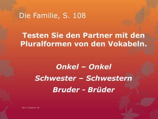 Die Familie, S. 108
Testen Sie den Partner mit den
Pluralformen von den Vokabeln.
Onkel – Onkel
Schwester – Schwestern
Bruder - Brüder
Nov 9 Session 40
 