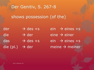 Der Genitiv, S. 267-8
shows possession (of the)
der  des +s ein  eines +s
die  der eine  einer
das  des +s ein  eines +s
die (pl.)  der meine  meiner
Nov 9 Session 40
 