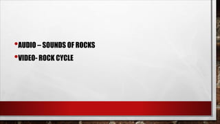 •AUDIO – SOUNDS OF ROCKS
•VIDEO- ROCK CYCLE
 