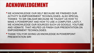 ACKNOWLEDGEMENT
•WE ACKNOWLEDGE OUR SELF BECAUSE WE FINISHED OUR
ACTIVITY IN EMPOWERMENT TECHNOLOGIES. ALSO SPECIAL
THANKS TO SIR OBLIGAR BECAUSE HE TAUGHT US HOW TO
MAKE A POWERPOINT AND HOW TO USE A COMPUTER. LASTLY,
WE ACKNOWLEDGE OUR SOURCES SUCH US GOOGLE, YOUTUBE
AND VIDMATE THAT HELPED US FINISH OUR PRESENTATION ON
EMPOWERMENT TECHNOLOGIES.
•THANK YOU FOR GIVING US KNOWLEDGE IN POWERPOINT
PRESENTATION SIR!
 