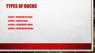 TYPES OF ROCKS
LESSON 1 : DEFINITION OF ROCKS
LESSON 2 : IGNEOUS ROCK
LESSON 3 : SEDIMENTARY ROCKS
LESSON 4 : METAMORPHIC ROCKS
 