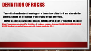 DEFINITION OF ROCKS
-The solid mineral material forming part of the surface of the Earth and other similar
planets,exposed on the surface or underlying the soil or oceans.
-A large piece of rock which has become detached from a cliff or mountain; a boulder.
https://www.google.com/search?q=definition+of+rocks&oq=de&aqs=chrome.o.69i59l2j69i57j69i59j69i61j69i6
0.3052j1j4&client=ms-android-oppo&sourceid=chrome-mobile&ie=UTF-8
 