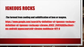 IGNEOUS ROCKS
-The formed from cooling and solidification of lava or magma.
https://www.google.com/search?q=definition+of+igneous+rock&oq=
definition+of+igneous+rock&aqs=chrome..69i57 .26856j0j9&client=
ms-android-oppo&sourceid=chrome-mobile&ie=UTF-8
 