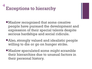 +
 Exceptions to hierarchy

  Maslow recognised that some creative
  people have pursued the development and
  expression of their special talents despite
  serious hardships and social ridicule.
  Also, stronglyvalued and idealistic people
  willing to die or go on hunger strike.
  Maslow  speculated some might scramble
  their hierarchies due to unusual factors in
  their personal history.
 