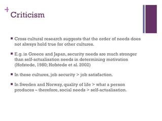 +
 Criticism

    Cross cultural research suggests that the order of needs does
     not always hold true for other cultures.

    E.g. in Greece and Japan, security needs are much stronger
     than self-actualisation needs in determining motivation
     (Hofstede, 1980; Hofstede et al. 2002)

    In these cultures, job security > job satisfaction.

    In Sweden and Norway, quality of life > what a person
     produces – therefore, social needs > self-actualisation.
 